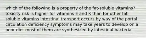 which of the following is a property of the fat-soluble vitamins? toxicity risk is higher for vitamins E and K than for other fat-soluble vitamins Intestinal transport occurs by way of the portal circulation deficiency symptoms may take years to develop on a poor diet most of them are synthesized by intestinal bacteria