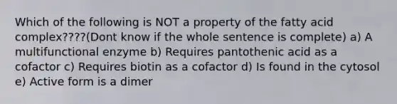 Which of the following is NOT a property of the fatty acid complex????(Dont know if the whole sentence is complete) a) A multifunctional enzyme b) Requires pantothenic acid as a cofactor c) Requires biotin as a cofactor d) Is found in the cytosol e) Active form is a dimer