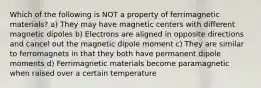 Which of the following is NOT a property of ferrimagnetic materials? a) They may have magnetic centers with different magnetic dipoles b) Electrons are aligned in opposite directions and cancel out the magnetic dipole moment c) They are similar to ferromagnets in that they both have permanent dipole moments d) Ferrimagnetic materials become paramagnetic when raised over a certain temperature