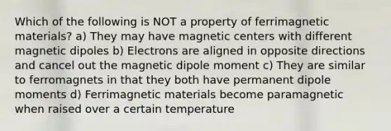 Which of the following is NOT a property of ferrimagnetic materials? a) They may have magnetic centers with different magnetic dipoles b) Electrons are aligned in opposite directions and cancel out the magnetic dipole moment c) They are similar to ferromagnets in that they both have permanent dipole moments d) Ferrimagnetic materials become paramagnetic when raised over a certain temperature