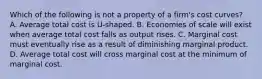 Which of the following is not a property of a firm's cost curves? A. Average total cost is U-shaped. B. Economies of scale will exist when average total cost falls as output rises. C. Marginal cost must eventually rise as a result of diminishing marginal product. D. Average total cost will cross marginal cost at the minimum of marginal cost.