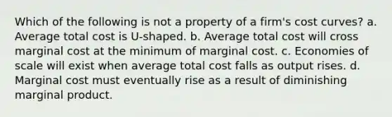 Which of the following is not a property of a firm's cost curves? a. Average total cost is U-shaped. b. Average total cost will cross marginal cost at the minimum of marginal cost. c. Economies of scale will exist when average total cost falls as output rises. d. Marginal cost must eventually rise as a result of diminishing marginal product.