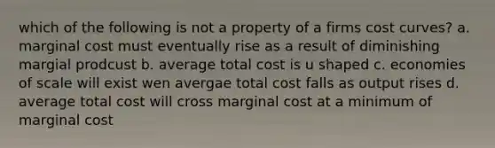 which of the following is not a property of a firms cost curves? a. marginal cost must eventually rise as a result of diminishing margial prodcust b. average total cost is u shaped c. economies of scale will exist wen avergae total cost falls as output rises d. average total cost will cross marginal cost at a minimum of marginal cost