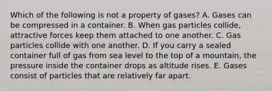 Which of the following is not a property of gases? A. Gases can be compressed in a container. B. When gas particles collide, attractive forces keep them attached to one another. C. Gas particles collide with one another. D. If you carry a sealed container full of gas from sea level to the top of a mountain, the pressure inside the container drops as altitude rises. E. Gases consist of particles that are relatively far apart.