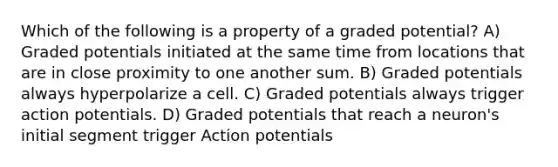 Which of the following is a property of a graded potential? A) Graded potentials initiated at the same time from locations that are in close proximity to one another sum. B) Graded potentials always hyperpolarize a cell. C) Graded potentials always trigger action potentials. D) Graded potentials that reach a neuron's initial segment trigger Action potentials