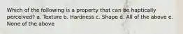 Which of the following is a property that can be haptically perceived? a. Texture b. Hardness c. Shape d. All of the above e. None of the above