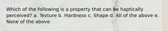 Which of the following is a property that can be haptically perceived? a. Texture b. Hardness c. Shape d. All of the above e. None of the above