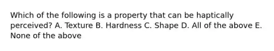 Which of the following is a property that can be haptically perceived? A. Texture B. Hardness C. Shape D. All of the above E. None of the above