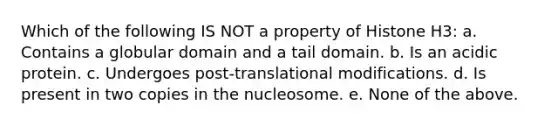 Which of the following IS NOT a property of Histone H3: a. Contains a globular domain and a tail domain. b. Is an acidic protein. c. Undergoes post-translational modifications. d. Is present in two copies in the nucleosome. e. None of the above.