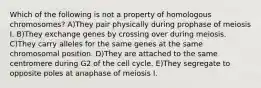 Which of the following is not a property of homologous chromosomes? A)They pair physically during prophase of meiosis I. B)They exchange genes by crossing over during meiosis. C)They carry alleles for the same genes at the same chromosomal position. D)They are attached to the same centromere during G2 of the cell cycle. E)They segregate to opposite poles at anaphase of meiosis I.