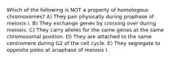 Which of the following is NOT a property of homologous chromosomes? A) They pair physically during prophase of meiosis I. B) They exchange genes by crossing over during meiosis. C) They carry alleles for the same genes at the same chromosomal position. D) They are attached to the same centromere during G2 of the cell cycle. E) They segregate to opposite poles at anaphase of meiosis I.