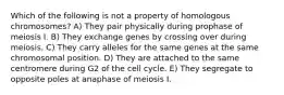 Which of the following is not a property of homologous chromosomes? A) They pair physically during prophase of meiosis I. B) They exchange genes by crossing over during meiosis. C) They carry alleles for the same genes at the same chromosomal position. D) They are attached to the same centromere during G2 of the cell cycle. E) They segregate to opposite poles at anaphase of meiosis I.