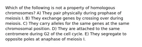 Which of the following is not a property of homologous chromosomes? A) They pair physically during prophase of meiosis I. B) They exchange genes by crossing over during meiosis. C) They carry alleles for the same genes at the same chromosomal position. D) They are attached to the same centromere during G2 of the cell cycle. E) They segregate to opposite poles at anaphase of meiosis I.