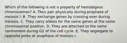 Which of the following is not a property of homologous chromosomes? A. They pair physically during prophase of meiosis I. B. They exchange genes by crossing over during meiosis. C. They carry alleles for the same genes at the same chromosomal position. D. They are attached to the same centromere during G2 of the cell cycle. E. They segregate to opposite poles at anaphase of meiosis I.