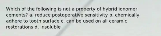 Which of the following is not a property of hybrid ionomer cements? a. reduce postoperative sensitivity b. chemically adhere to tooth surface c. can be used on all ceramic restorations d. insoluble