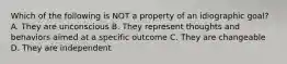 Which of the following is NOT a property of an idiographic goal? A. They are unconscious B. They represent thoughts and behaviors aimed at a specific outcome C. They are changeable D. They are independent