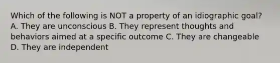 Which of the following is NOT a property of an idiographic goal? A. They are unconscious B. They represent thoughts and behaviors aimed at a specific outcome C. They are changeable D. They are independent