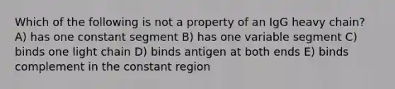 Which of the following is not a property of an IgG heavy chain? A) has one constant segment B) has one variable segment C) binds one light chain D) binds antigen at both ends E) binds complement in the constant region