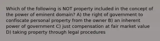 Which of the following is NOT property included in the concept of the power of eminent domain? A) the right of government to confiscate personal property from the owner B) an inherent power of government C) just compensation at fair market value D) taking property through legal procedures