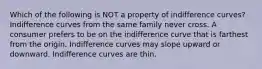 Which of the following is NOT a property of indifference curves? Indifference curves from the same family never cross. A consumer prefers to be on the indifference curve that is farthest from the origin. Indifference curves may slope upward or downward. Indifference curves are thin.