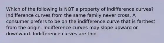 Which of the following is NOT a property of indifference curves? Indifference curves from the same family never cross. A consumer prefers to be on the indifference curve that is farthest from the origin. Indifference curves may slope upward or downward. Indifference curves are thin.