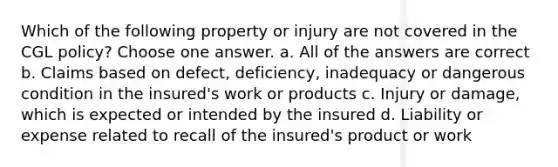 Which of the following property or injury are not covered in the CGL policy? Choose one answer. a. All of the answers are correct b. Claims based on defect, deficiency, inadequacy or dangerous condition in the insured's work or products c. Injury or damage, which is expected or intended by the insured d. Liability or expense related to recall of the insured's product or work