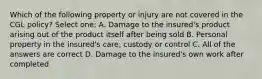 Which of the following property or injury are not covered in the CGL policy? Select one: A. Damage to the insured's product arising out of the product itself after being sold B. Personal property in the insured's care, custody or control C. All of the answers are correct D. Damage to the insured's own work after completed