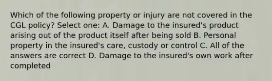 Which of the following property or injury are not covered in the CGL policy? Select one: A. Damage to the insured's product arising out of the product itself after being sold B. Personal property in the insured's care, custody or control C. All of the answers are correct D. Damage to the insured's own work after completed