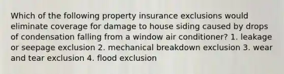 Which of the following property insurance exclusions would eliminate coverage for damage to house siding caused by drops of condensation falling from a window air conditioner? 1. leakage or seepage exclusion 2. mechanical breakdown exclusion 3. wear and tear exclusion 4. flood exclusion