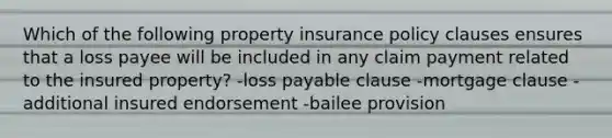 Which of the following property insurance policy clauses ensures that a loss payee will be included in any claim payment related to the insured property? -loss payable clause -mortgage clause -additional insured endorsement -bailee provision