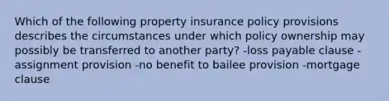 Which of the following property insurance policy provisions describes the circumstances under which policy ownership may possibly be transferred to another party? -loss payable clause -assignment provision -no benefit to bailee provision -mortgage clause