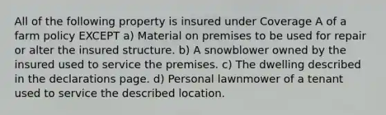 All of the following property is insured under Coverage A of a farm policy EXCEPT a) Material on premises to be used for repair or alter the insured structure. b) A snowblower owned by the insured used to service the premises. c) The dwelling described in the declarations page. d) Personal lawnmower of a tenant used to service the described location.