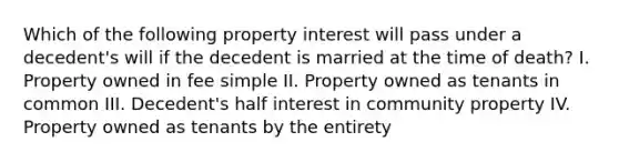 Which of the following property interest will pass under a decedent's will if the decedent is married at the time of death? I. Property owned in fee simple II. Property owned as tenants in common III. Decedent's half interest in community property IV. Property owned as tenants by the entirety