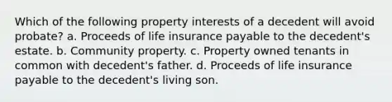 Which of the following property interests of a decedent will avoid probate? a. Proceeds of life insurance payable to the decedent's estate. b. Community property. c. Property owned tenants in common with decedent's father. d. Proceeds of life insurance payable to the decedent's living son.