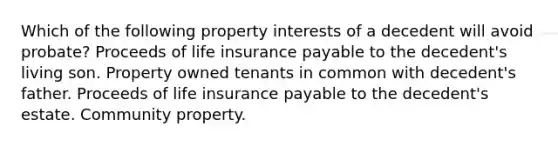 Which of the following property interests of a decedent will avoid probate? Proceeds of life insurance payable to the decedent's living son. Property owned tenants in common with decedent's father. Proceeds of life insurance payable to the decedent's estate. Community property.