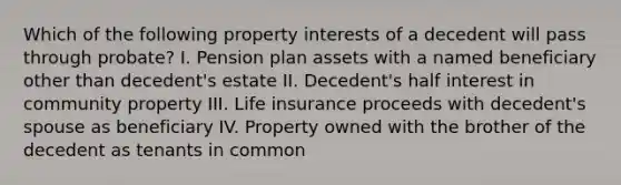 Which of the following property interests of a decedent will pass through probate? I. Pension plan assets with a named beneficiary other than decedent's estate II. Decedent's half interest in community property III. Life insurance proceeds with decedent's spouse as beneficiary IV. Property owned with the brother of the decedent as tenants in common