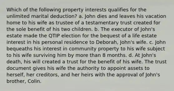 Which of the following property interests qualifies for the unlimited marital deduction? a. John dies and leaves his vacation home to his wife as trustee of a testamentary trust created for the sole benefit of his two children. b. The executor of John's estate made the QTIP election for the bequest of a life estate interest in his personal residence to Deborah, John's wife. c. John bequeaths his interest in community property to his wife subject to his wife surviving him by more than 8 months. d. At John's death, his will created a trust for the benefit of his wife. The trust document gives his wife the authority to appoint assets to herself, her creditors, and her heirs with the approval of John's brother, Colin.