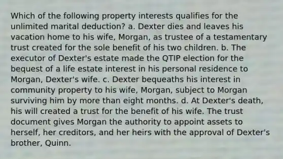 Which of the following property interests qualifies for the unlimited marital deduction? a. Dexter dies and leaves his vacation home to his wife, Morgan, as trustee of a testamentary trust created for the sole benefit of his two children. b. The executor of Dexter's estate made the QTIP election for the bequest of a life estate interest in his personal residence to Morgan, Dexter's wife. c. Dexter bequeaths his interest in community property to his wife, Morgan, subject to Morgan surviving him by more than eight months. d. At Dexter's death, his will created a trust for the benefit of his wife. The trust document gives Morgan the authority to appoint assets to herself, her creditors, and her heirs with the approval of Dexter's brother, Quinn.