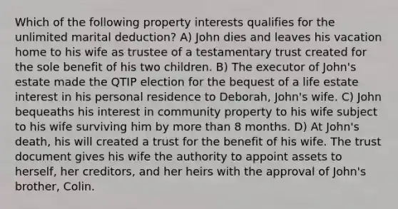 Which of the following property interests qualifies for the unlimited marital deduction? A) John dies and leaves his vacation home to his wife as trustee of a testamentary trust created for the sole benefit of his two children. B) The executor of John's estate made the QTIP election for the bequest of a life estate interest in his personal residence to Deborah, John's wife. C) John bequeaths his interest in community property to his wife subject to his wife surviving him by more than 8 months. D) At John's death, his will created a trust for the benefit of his wife. The trust document gives his wife the authority to appoint assets to herself, her creditors, and her heirs with the approval of John's brother, Colin.