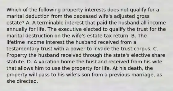 Which of the following property interests does not qualify for a marital deduction from the deceased wife's adjusted gross estate? A. A terminable interest that paid the husband all income annually for life. The executive elected to qualify the trust for the marital destruction on the wife's estate tax return. B. The lifetime income interest the husband received from a testamentary trust with a power to invade the trust corpus. C. Property the husband received through the state's elective share statute. D. A vacation home the husband received from his wife that allows him to use the property for life. At his death, the property will pass to his wife's son from a previous marriage, as she directed.