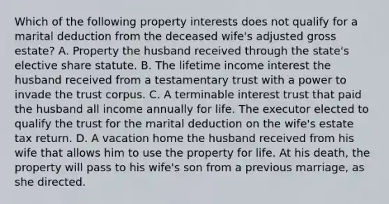 Which of the following property interests does not qualify for a marital deduction from the deceased wife's adjusted gross estate? A. Property the husband received through the state's elective share statute. B. The lifetime income interest the husband received from a testamentary trust with a power to invade the trust corpus. C. A terminable interest trust that paid the husband all income annually for life. The executor elected to qualify the trust for the marital deduction on the wife's estate tax return. D. A vacation home the husband received from his wife that allows him to use the property for life. At his death, the property will pass to his wife's son from a previous marriage, as she directed.