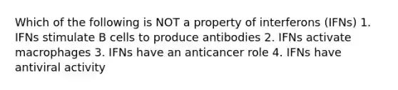 Which of the following is NOT a property of interferons (IFNs) 1. IFNs stimulate B cells to produce antibodies 2. IFNs activate macrophages 3. IFNs have an anticancer role 4. IFNs have antiviral activity