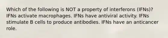 Which of the following is NOT a property of interferons (IFNs)? IFNs activate macrophages. IFNs have antiviral activity. IFNs stimulate B cells to produce antibodies. IFNs have an anticancer role.