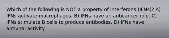 Which of the following is NOT a property of interferons (IFNs)? A) IFNs activate macrophages. B) IFNs have an anticancer role. C) IFNs stimulate B cells to produce antibodies. D) IFNs have antiviral activity.