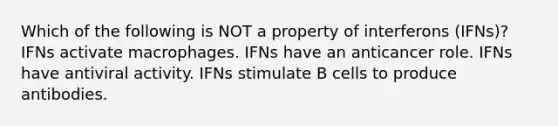 Which of the following is NOT a property of interferons (IFNs)? IFNs activate macrophages. IFNs have an anticancer role. IFNs have antiviral activity. IFNs stimulate B cells to produce antibodies.