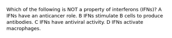 Which of the following is NOT a property of interferons (IFNs)? A IFNs have an anticancer role. B IFNs stimulate B cells to produce antibodies. C IFNs have antiviral activity. D IFNs activate macrophages.