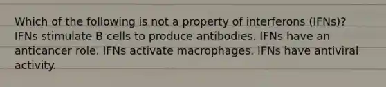 Which of the following is not a property of interferons (IFNs)? IFNs stimulate B cells to produce antibodies. IFNs have an anticancer role. IFNs activate macrophages. IFNs have antiviral activity.