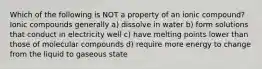 Which of the following is NOT a property of an ionic compound? Ionic compounds generally a) dissolve in water b) form solutions that conduct in electricity well c) have melting points lower than those of molecular compounds d) require more energy to change from the liquid to gaseous state