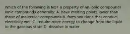 Which of the following is NOT a property of an ionic compound? Ionic compounds generally: A. have melting points lower than those of molecular compounds B. form solutions that conduct electricity well C. require more energy to change from the liquid to the gaseous state D. dissolve in water