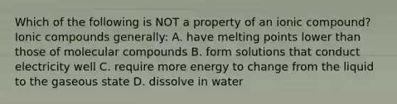 Which of the following is NOT a property of an ionic compound? Ionic compounds generally: A. have melting points lower than those of molecular compounds B. form solutions that conduct electricity well C. require more energy to change from the liquid to the gaseous state D. dissolve in water